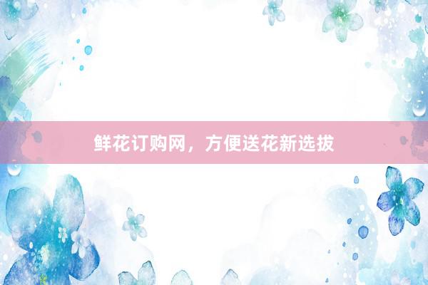 鲜花订购网，方便送花新选拔
